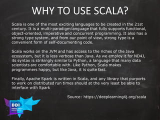 DDI
R O M E| 2017
M A RI O C A RTI A
WHY	TO	USE	SCALA?
Scala is one of the most exciting languages to be created in the 21st
century. It is a multi-paradigm language that fully supports functional,
object-oriented, imperative and concurrent programming. It also has a
strong type system, and from our point of view, strong type is a
convenient form of self-documenting code.
Scala works on the JVM and has access to the riches of the Java
ecosystem, but it is less verbose than Java. As we employ it for ND4J,
its syntax is strikingly similar to Python, a language that many data
scientists are comfortable with. Like Python, Scala makes
programmers happy, but like Java, it is quite fast.
Finally, Apache Spark is written in Scala, and any library that purports
to work on distributed run times should at the very least be able to
interface with Spark
Source: https://deeplearning4j.org/scala
 