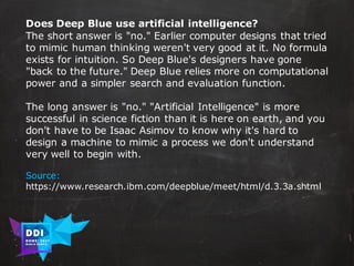 DDI
R O M E| 2017
M A RI O C A RTI A
Does Deep Blue use artificial intelligence?
The short answer is "no." Earlier computer designs that tried
to mimic human thinking weren't very good at it. No formula
exists for intuition. So Deep Blue's designers have gone
"back to the future." Deep Blue relies more on computational
power and a simpler search and evaluation function.
The long answer is "no." "Artificial Intelligence" is more
successful in science fiction than it is here on earth, and you
don't have to be Isaac Asimov to know why it's hard to
design a machine to mimic a process we don't understand
very well to begin with.
Source:
https://www.research.ibm.com/deepblue/meet/html/d.3.3a.shtml
 