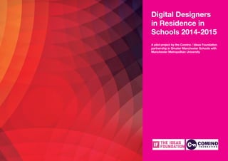 1
Digital Designers
in Residence in
Schools 2014-2015
A pilot project by the Comino / Ideas Foundation
partnership in Greater Manchester Schools with
Manchester Metropolitan University
 