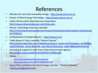 ReferencesMinistry for new and renewable energy - http://www.mnes.nic.in/Center of Wind Energy Technology - http://www.cwet.tn.nic.in/Indian Wind turbine Manufactures Association http://www.indianwindpower.com/index.phpRecent  technology licensing  example - http://investing.businessweek.com/research/stocks/private/snapshot.asp?privcapId=27920112Confederation of Indian Industry - http://www.cii.in/Trade shows in India, example “vibrant Gujarat” - http://www.tradeindia.com/TradeShows/search_action.html?category_id=362&keyword=&show_name=&month_year=&city=&country_code=IN&submit=SubmitFinancing & support in India from Indian Government agency - http://www.ireda.in/pdf/Part%20A%20-%20Net.pdfOthershttp://www.windpowerindia.com/index.asphttp://www.iitk.ac.in/nicee/IITK-GSDMA/W07.pdfInputs from a friend in the Wind Energy Industry - "AkshayAmbekar" <akshay.amb@gmail.com>,38