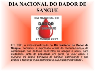 Em 1986, a institucionalização do Dia Nacional do Dador de
Sangue, constituiu a expressão oficial do reconhecimento da
contribuição dos dadores benévolos de sangue e serviu para
evidenciar, junto da população em geral, "o valor social e
humano, da dádiva benévola de sangue, estimulando a sua
prática e tornando mais conhecida a sua indispensabilidade".
DIA NACIONAL DO DADOR DE
SANGUE
 