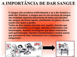 O sangue não se fabrica artificialmente e só o Ser Humano o
pode dar. Portanto, o sangue que há nos serviços de sangue
dos hospitais depende diariamente de todos que decidem
dar sangue, de forma regular, partilhando um pouco da sua
saúde com quem a perdeu.
Todos os dias existem doentes com anemia, doentes que
vão ser submetidos a cirurgias, doentes acidentados com
hemorragias, doentes oncológicos que fazem tratamento
com quimioterapia, doentes transplantados e muitos outros
que precisam de fazer tratamento com componentes
sanguíneos.
A IMPORTÂNCIA DE DAR SANGUE
 