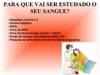 - Hepatites virais B e C
- Enzima hepático
- Sífilis
- Vírus da SIDA
- Vírus da leucemia das células T adulto
- Grupo de sangue nos sistemas ABO e Rh
- Pesquisa de anticorpos anti-eritrocitários irregulares.
PARA QUE VAI SER ESTUDADO O
SEU SANGUE?
 