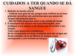 1. Medição de tensão arterial
- Testa-se uma gota do seu sangue para verificar se os seus
glóbulos vermelhos são suficientes para que possa dar
sangue sem prejuízo para si.
- São lhe feitas perguntas sobre o seu estado de saúde
2. É importante ser sincero nas suas informações, pois
protegerá a sua saúde e a do doente que irá receber o seu
sangue.
Tudo o que disser será confidencial.
Se for considerado em boas condições para dar sangue ser-
lhe-ão colhidos cerca de 450cm3 de sangue, o que
corresponde a uma Unidade de Sangue.
CUIDADOS A TER QUANDO SE DÁ
SANGUE
 