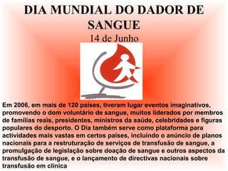 Em 2006, em mais de 120 países, tiveram lugar eventos imaginativos,
promovendo o dom voluntário de sangue, muitos liderados por membros
de famílias reais, presidentes, ministros da saúde, celebridades e figuras
populares do desporto. O Dia também serve como plataforma para
actividades mais vastas em certos países, incluindo o anúncio de planos
nacionais para a restruturação de serviços de transfusão de sangue, a
promulgação de legislação sobre doação de sangue e outros aspectos da
transfusão de sangue, e o lançamento de directivas nacionais sobre
transfusão em clínica
DIA MUNDIAL DO DADOR DE
SANGUE
14 de Junho
 