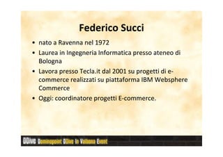 Federico Succi
• nato a Ravenna nel 1972
• Laurea in Ingegneria Informatica presso ateneo di
  Bologna
• Lavora presso Tecla.it dal 2001 su progetti di e-
                                                 e-
  commerce realizzati su piattaforma IBM Websphere
  Commerce
• Oggi: coordinatore progetti E-commerce.
                               E-
 