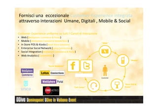 Fornisci una eccezionale Customer Experience integrata
attraverso interazioni Umane, Digitali , Mobile & Social

Customer Experience uniforme su tutti I Canali di Interazione
•   Web (WebSphere Commerce & Portal)
•   Mobile (WebSphere Commerce Mobile Store)
                                                                                      “Web”
•   In Store POS & Kiosks (Retail Store Solutions)
•   Enterprise Social Network (Lotus Connections)
•   Social integration (WebSphere Commerce & Portal)
•   Web Analytics (Coremetrics)
                                                                                    WebSphere
                                                                                 Commerce & Portal                           “Mobile”

                           “Social Networks”



                                                       Social Networks
                                                                                      Customer


                                                                                                                        “Store POS &
                                                  “Call Center”                                                         Kiosks”

                                                              Sterling Order Management –        Retail Store Systems
                                                                        Call Center
 