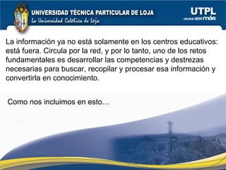 La información ya no está solamente en los centros educativos: está fuera. Circula por la red, y por lo tanto, uno de los retos fundamentales es desarrollar las competencias y destrezas necesarias para buscar, recopilar y procesar esa información y convertirla en conocimiento. Como nos incluimos en esto… 