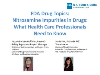 FDA Drug Topics:
Nitrosamine Impurities in Drugs:
What Health Care Professionals
Need to Know
Jacqueline Lee Hoffman, PharmD
Safety Regulatory Project Manager
Division of Gastroenterology and Inborn Errors
Products
Center for Drug Evaluation and Research
U.S. Food and Drug Administration
Sonia Kim, PharmD, MS
Team Leader
Division of Drug Information
Center for Drug Evaluation and Research
U.S. Food and Drug Administration
 