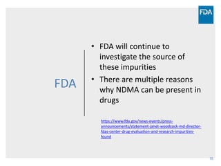 16
FDA
• FDA will continue to
investigate the source of
these impurities
• There are multiple reasons
why NDMA can be present in
drugs
https://www.fda.gov/news-events/press-
announcements/statement-janet-woodcock-md-director-
fdas-center-drug-evaluation-and-research-impurities-
found
 