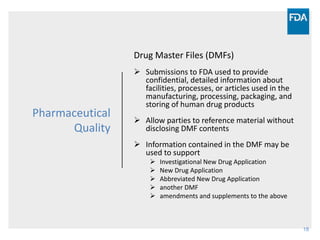 18
Pharmaceutical
Quality
Drug Master Files (DMFs)
 Submissions to FDA used to provide
confidential, detailed information about
facilities, processes, or articles used in the
manufacturing, processing, packaging, and
storing of human drug products
 Allow parties to reference material without
disclosing DMF contents
 Information contained in the DMF may be
used to support
 Investigational New Drug Application
 New Drug Application
 Abbreviated New Drug Application
 another DMF
 amendments and supplements to the above
 