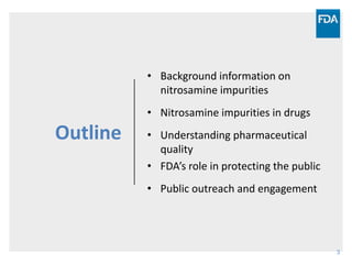 3
Outline
• Background information on
nitrosamine impurities
• Nitrosamine impurities in drugs
• Understanding pharmaceutical
quality
• FDA’s role in protecting the public
• Public outreach and engagement
 