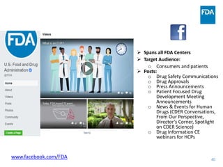 40
 Spans all FDA Centers
 Target Audience:
o Consumers and patients
 Posts:
o Drug Safety Communications
o Drug Approvals
o Press Announcements
o Patient Focused Drug
Development Meeting
Announcements
o News & Events for Human
Drugs (CDER Conversations,
From Our Perspective,
Director’s Corner, Spotlight
on CDER Science)
o Drug Information CE
webinars for HCPs
www.facebook.com/FDA
 