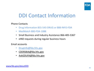 45
DDI Contact Information
Phone Contacts
• Drug Information 855-543-DRUG or 888-INFO-FDA
• MedWatch 800-FDA-1088
• Small Business and Industry Assistance 866-405-5367
• eIND requests during regular business hours
Email accounts
• DrugInfo@fda.hhs.gov
• CDERSBIA@fda.hhs.gov
• AskGDUFA@fda.hhs.gov
www.fda.gov/aboutDDI
 