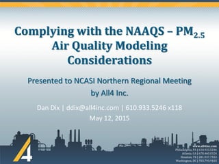 www.all4inc.com
Philadelphia, PA | 610.933.5246
Atlanta, GA | 678.460.0324
Houston, TX | 281.937.7553
Washington, DC | 703.793.9103
Complying with the NAAQS – PM2.5
Air Quality Modeling
Considerations
Dan Dix | ddix@all4inc.com | 610.933.5246 x118
May 12, 2015
Presented to NCASI Northern Regional Meeting
by All4 Inc.
 
