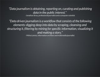 “Datajournalismis obtaining, reporting on, curating and publishing
datain the public interest.”
-JonathanStray,professionaljournalistandacomputerscientist
“Datadriven journalismis aworkflow thatconsists of the following
elements: digging deep into databy scraping, cleansing and
structuring it, filtering by mining for specific information, visualizing it
and making astory.”
-MirkoLorenz,informationarchitectandmultimediajournalist
 
