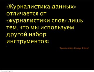 «Журналистика данных»
отличается от
«журналистики слов» лишь
тем, что мы используем
другой набор
инструментов»
.
!"#$#% !&$'", Chicago Tribune
Wednesday, 10 April 13
 