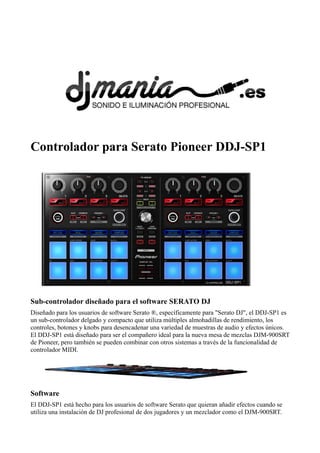 Controlador para Serato Pioneer DDJ-SP1
Sub-controlador diseñado para el software SERATO DJ
Diseñado para los usuarios de software Serato ®, específicamente para "Serato DJ", el DDJ-SP1 es
un sub-controlador delgado y compacto que utiliza múltiples almohadillas de rendimiento, los
controles, botones y knobs para desencadenar una variedad de muestras de audio y efectos únicos.
El DDJ-SP1 está diseñado para ser el compañero ideal para la nueva mesa de mezclas DJM-900SRT
de Pioneer, pero también se pueden combinar con otros sistemas a través de la funcionalidad de
controlador MIDI.
Software
El DDJ-SP1 está hecho para los usuarios de software Serato que quieran añadir efectos cuando se
utiliza una instalación de DJ profesional de dos jugadores y un mezclador como el DJM-900SRT.
 