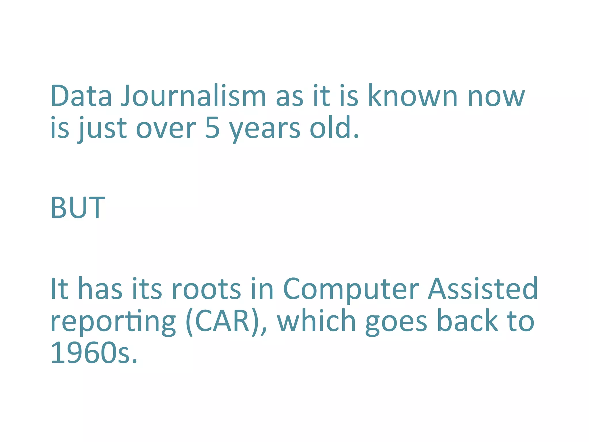 Data	
  Journalism	
  as	
  it	
  is	
  known	
  now	
  
is	
  just	
  over	
  5	
  years	
  old.	
  
	
  
BUT	
  
	
  
It	
  has	
  its	
  roots	
  in	
  Computer	
  Assisted	
  
reporBng	
  (CAR),	
  which	
  goes	
  back	
  to	
  
1960s.	
  	
  
	
  
	
  
 
