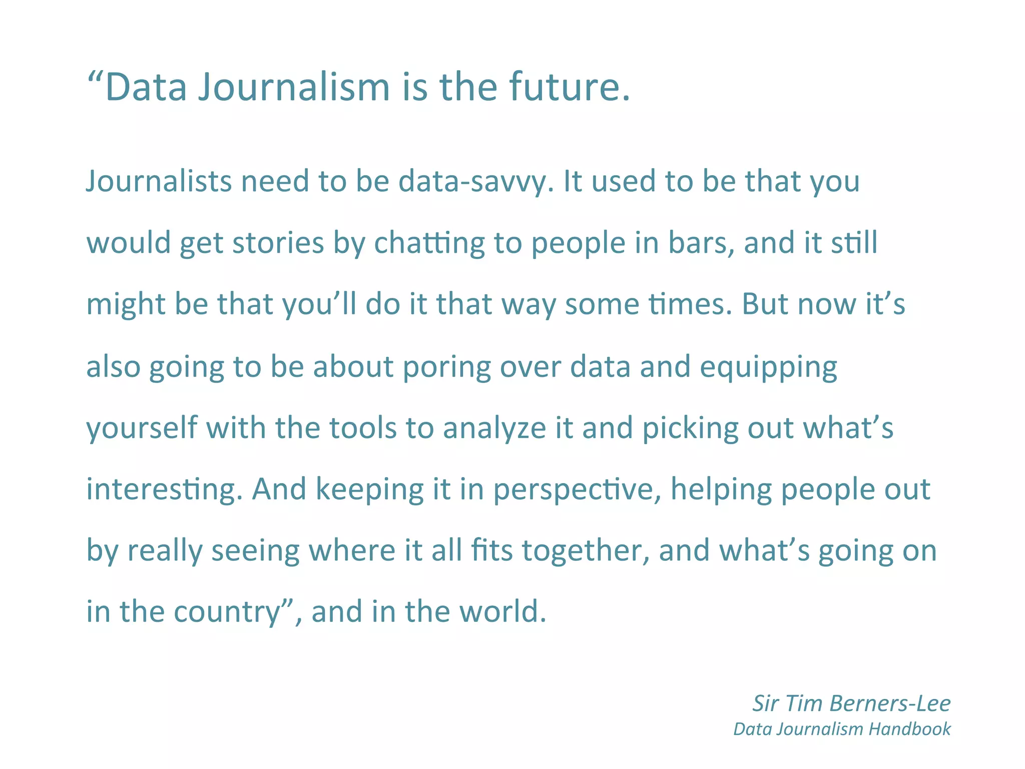 “Data	
  Journalism	
  is	
  the	
  future.	
  
	
  
Journalists	
  need	
  to	
  be	
  data-­‐savvy.	
  It	
  used	
  to	
  be	
  that	
  you	
  
would	
  get	
  stories	
  by	
  chadng	
  to	
  people	
  in	
  bars,	
  and	
  it	
  sBll	
  
might	
  be	
  that	
  you’ll	
  do	
  it	
  that	
  way	
  some	
  Bmes.	
  But	
  now	
  it’s	
  
also	
  going	
  to	
  be	
  about	
  poring	
  over	
  data	
  and	
  equipping	
  
yourself	
  with	
  the	
  tools	
  to	
  analyze	
  it	
  and	
  picking	
  out	
  what’s	
  
interesBng.	
  And	
  keeping	
  it	
  in	
  perspecBve,	
  helping	
  people	
  out	
  
by	
  really	
  seeing	
  where	
  it	
  all	
  ﬁts	
  together,	
  and	
  what’s	
  going	
  on	
  
in	
  the	
  country”,	
  and	
  in	
  the	
  world.	
  
	
  
	
  
Sir	
  Tim	
  Berners-­‐Lee	
  
Data	
  Journalism	
  Handbook	
  
 