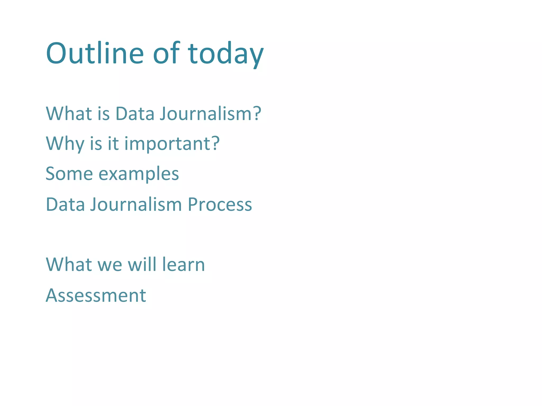 Outline	
  of	
  today	
  
What	
  is	
  Data	
  Journalism?	
  
Why	
  is	
  it	
  important?	
  
Some	
  examples	
  
Data	
  Journalism	
  Process	
  
	
  
What	
  we	
  will	
  learn	
  
Assessment	
  
	
  
	
  
 