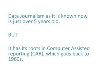 Data	
  Journalism	
  as	
  it	
  is	
  known	
  now	
  
is	
  just	
  over	
  5	
  years	
  old.	
  
	
  
BUT	
  
	
  
It	
  has	
  its	
  roots	
  in	
  Computer	
  Assisted	
  
reporBng	
  (CAR),	
  which	
  goes	
  back	
  to	
  
1960s.	
  	
  
	
  
	
  
 