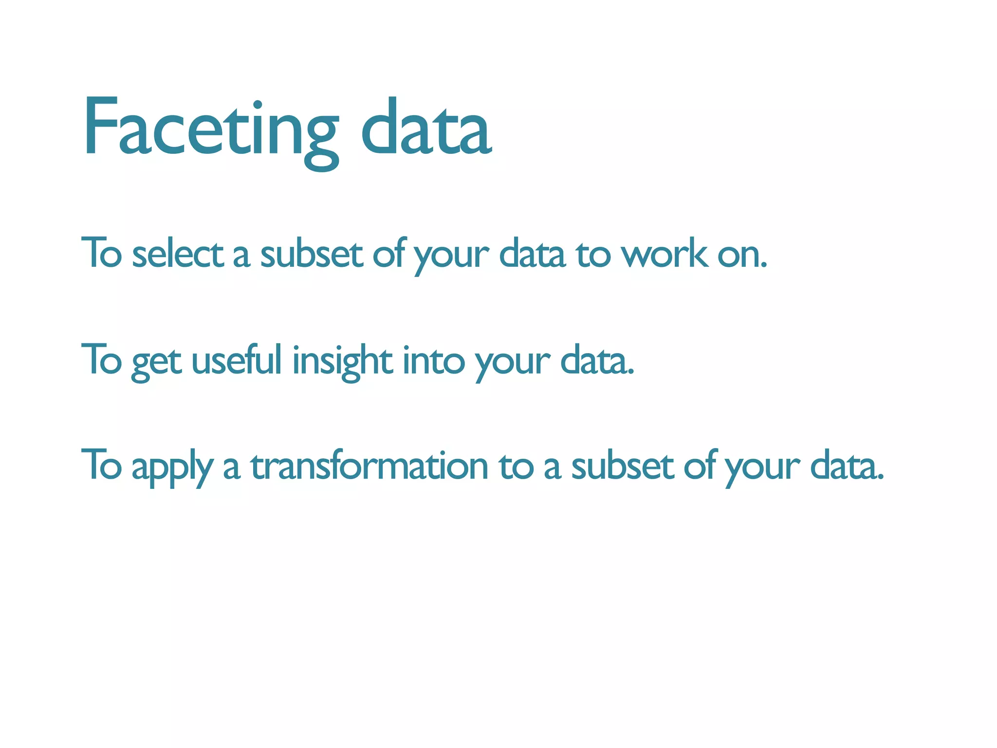Faceting data
To select a subset of your data to work on.
To get useful insight into your data.
To apply a transformation to a subset of your data.
 