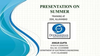 PRESENTATION ON
SUMMER
TRAINING AT
DDK, ALLAHABAD
ANKUR GUPTA
B.TECH VII (SEMESTER)
ROLL NO. 1111030008
DEPARTMENT OF ELECTRONICS ENGINEERING
I.E.R.T. ALLAHABAD
 