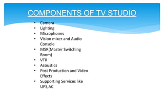 COMPONENTS OF TV STUDIO
• Camera
• Lighting
• Microphones
• Vision mixer and Audio
Console
• MSR(Master Switching
Room)
• VTR
• Acoustics
• Post Production and Video
Effects
• Supporting Services like
UPS,AC
 