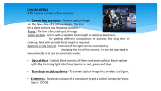 CAMERA OPTICS
A TV Camera consists of four sections.
• Camera lens and optics - To form optical image
on the face plate of a pick up device. The lens
for a video camera has following sections :-
Focus - To form a focused optical image.
Zoom Section - A lens with a variable focal length is called as Zoom lens.
For getting different composition of pictures like long shot or
close up, lens with variable focal length is required.
Aperture or Iris Control - Intensity of the light can be controlled by
changing the Iris of the camera. Iris can be operated in
manual mode or it can be automatic mode.
• Optical Block - Optical Block consists of filters and beam splitter. Beam splitter
splits the incoming light into three beams i.e. red, green and blue.
• Transducer or pick up device - To convert optical image into an electrical signal.
• Electronics - To process output of a transducer to get a Colour Composite Video
Signal. (CCVS).
 