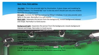 Basic Three Point Lighting
Key light : This is the principle light for illumination. It gives shape and modeling by
casting shadows. It is treated like "sun" in the sky and it should cast only one shadow.
Normally it is a hard source.
Fill Light : Controls the lighting contrast by filling in shadows. It can also provide catch
lights in the eyes. Normally it is a soft source.
Back Light : Separates the person from the background, reveals background interest
and shape. Normally it is hard source.
Background Light : Separates the person from the background, reveals background
interest and shape. Normally it is hard source.
In three point lighting the ratio of 3/2/1 (Back/Key/Fill) for mono and 3/2/2 for colour
provides good portrait lighting.
Light Sources
Light source fall into two categories :-
1. Hard : A Hard Source behaves as a point source and casts a single hard edged
shadow.
2. Soft : A Soft Source behaves as a large area source taking into account the relative
size of object and light source and the distance separating them.
 
