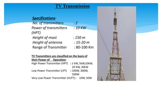 TV Transmission
Specifications:
No. of transmitters : 2
Power of transmitters : 10 KW
(HPT)
Height of mast : 150 m
Height of antenna : 15-20 m
Range of Transmitter : 80-100 Km
TV Transmitters are classified on the basis of
their Power of Operation:
High Power Transmitter (HPT) : 1 kW, 5kW,10kW,
20 KW, 30kW
Low Power Transmitter (LPT) : 100W, 300W,
500W
Very Low Power Transmitter (VLPT) : 10W, 50W
 