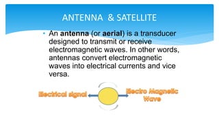 • An antenna (or aerial) is a transducer
designed to transmit or receive
electromagnetic waves. In other words,
antennas convert electromagnetic
waves into electrical currents and vice
versa.
ANTENNA & SATELLITE
 