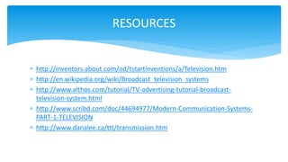  http://inventors.about.com/od/tstartinventions/a/Television.htm
 http://en.wikipedia.org/wiki/Broadcast_television_systems
 http://www.althos.com/tutorial/TV-advertising-tutorial-broadcast-
television-system.html
 http://www.scribd.com/doc/44694977/Modern-Communication-Systems-
PART-1-TELEVISION
 http://www.danalee.ca/ttt/transmission.htm
RESOURCES
 
