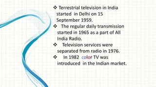  Terrestrial television in India
started in Delhi on 15
September 1959.
 The regular daily transmission
started in 1965 as a part of All
India Radio.
 Television services were
separated from radio in 1976.
 In 1982 color TV was
introduced in the Indian market.
 