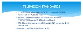  NTSC-National television standards committee(US) (525
Horizontal & 60 vertical lines)
 SECAM-System electronics for colour avec memoire
(FRANCE)(625 vertical & 50 horizantal lines)
 PAL- Phase Alternating lines(GERMANY)(625 horizontal & 50
vertical line)
Television standards used in India is PAL
TELEVISION STANDARDS
 