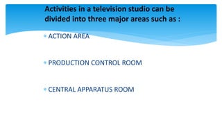  ACTION AREA
 PRODUCTION CONTROL ROOM
 CENTRAL APPARATUS ROOM
Activities in a television studio can be
divided into three major areas such as :
 