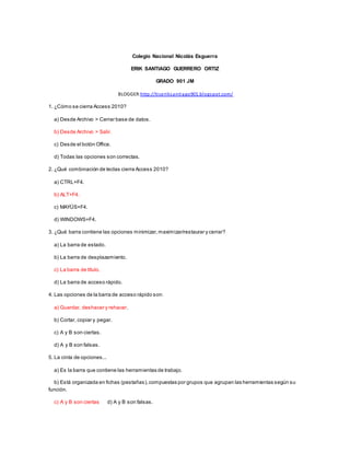 Colegio Nacional Nicolás Esguerra
ERIK SANTIAGO GUERRERO ORTIZ
GRADO 901 JM
BLOGGER:http://ticeriksantiago901.blogspot.com/
1. ¿Cómo se cierra Access 2010?
a) Desde Archivo > Cerrar base de datos.
b) Desde Archivo > Salir.
c) Desde el botón Office.
d) Todas las opciones son correctas.
2. ¿Qué combinación de teclas cierra Access 2010?
a) CTRL+F4.
b) ALT+F4.
c) MAYÚS+F4.
d) WINDOWS+F4.
3. ¿Qué barra contiene las opciones minimizar,maximizar/restaurar y cerrar?
a) La barra de estado.
b) La barra de desplazamiento.
c) La barra de título.
d) La barra de acceso rápido.
4. Las opciones de la barra de acceso rápido son:
a) Guardar, deshacer y rehacer.
b) Cortar, copiar y pegar.
c) A y B son ciertas.
d) A y B son falsas.
5. La cinta de opciones...
a) Es la barra que contiene las herramientas de trabajo.
b) Está organizada en fichas (pestañas),compuestas por grupos que agrupan las herramientas según su
función.
c) A y B son ciertas d) A y B son falsas.
 