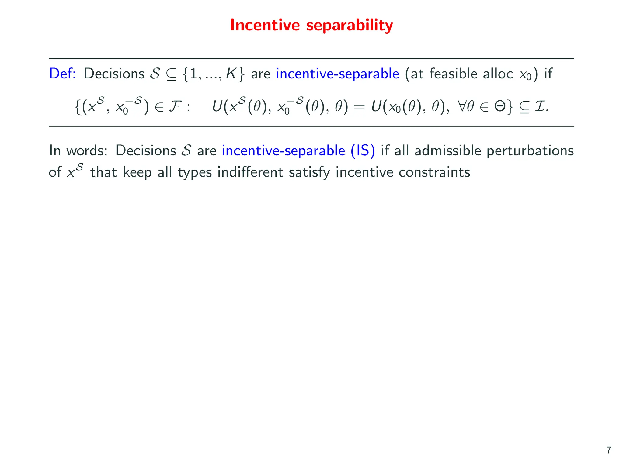 Incentive separability
Def: Decisions S ⊆ {1, ..., K} are incentive-separable (at feasible alloc x0) if
{(xS
, x−S
0 ) ∈ F : U(xS
(θ), x−S
0 (θ), θ) = U(x0(θ), θ), ∀θ ∈ Θ} ⊆ I.
In words: Decisions S are incentive-separable (IS) if all admissible perturbations
of xS
that keep all types indifferent satisfy incentive constraints
7
 