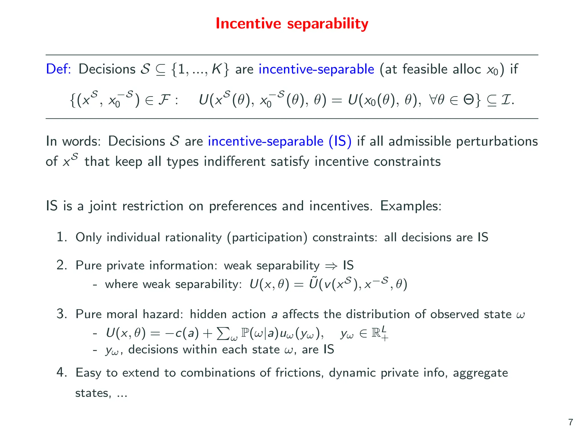 Incentive separability
Def: Decisions S ⊆ {1, ..., K} are incentive-separable (at feasible alloc x0) if
{(xS
, x−S
0 ) ∈ F : U(xS
(θ), x−S
0 (θ), θ) = U(x0(θ), θ), ∀θ ∈ Θ} ⊆ I.
In words: Decisions S are incentive-separable (IS) if all admissible perturbations
of xS
that keep all types indifferent satisfy incentive constraints
IS is a joint restriction on preferences and incentives. Examples:
1. Only individual rationality (participation) constraints: all decisions are IS
2. Pure private information: weak separability ⇒ IS
- where weak separability: U(x, θ) = Ũ(v(xS ), x−S , θ)
3. Pure moral hazard: hidden action a affects the distribution of observed state ω
- U(x, θ) = −c(a) +
P
ω P(ω|a)uω(yω), yω ∈ RL
+
- yω, decisions within each state ω, are IS
4. Easy to extend to combinations of frictions, dynamic private info, aggregate
states, ...
7
 