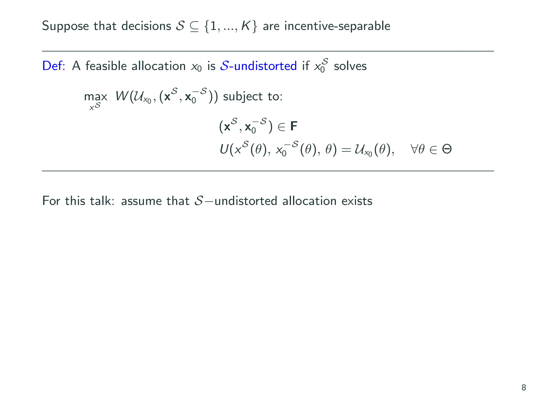 Suppose that decisions S ⊆ {1, ..., K} are incentive-separable
Def: A feasible allocation x0 is S-undistorted if xS
0 solves
max
xS
W (Ux0 , (xS
, x−S
0 )) subject to:
(xS
, x−S
0 ) ∈ F
U(xS
(θ), x−S
0 (θ), θ) = Ux0 (θ), ∀θ ∈ Θ
For this talk: assume that S−undistorted allocation exists
8
 