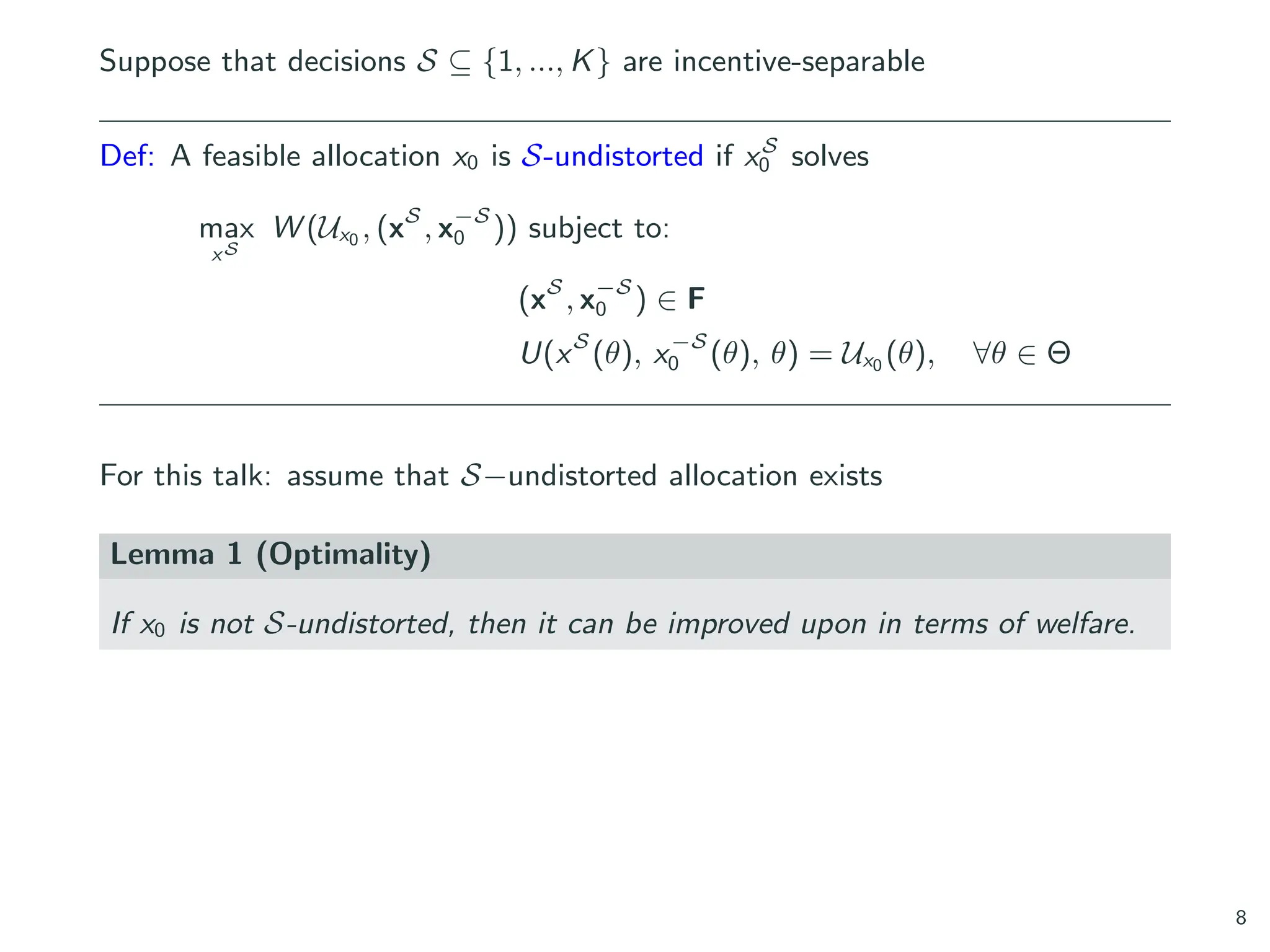 Suppose that decisions S ⊆ {1, ..., K} are incentive-separable
Def: A feasible allocation x0 is S-undistorted if xS
0 solves
max
xS
W (Ux0 , (xS
, x−S
0 )) subject to:
(xS
, x−S
0 ) ∈ F
U(xS
(θ), x−S
0 (θ), θ) = Ux0 (θ), ∀θ ∈ Θ
For this talk: assume that S−undistorted allocation exists
Lemma 1 (Optimality)
If x0 is not S-undistorted, then it can be improved upon in terms of welfare.
8
 