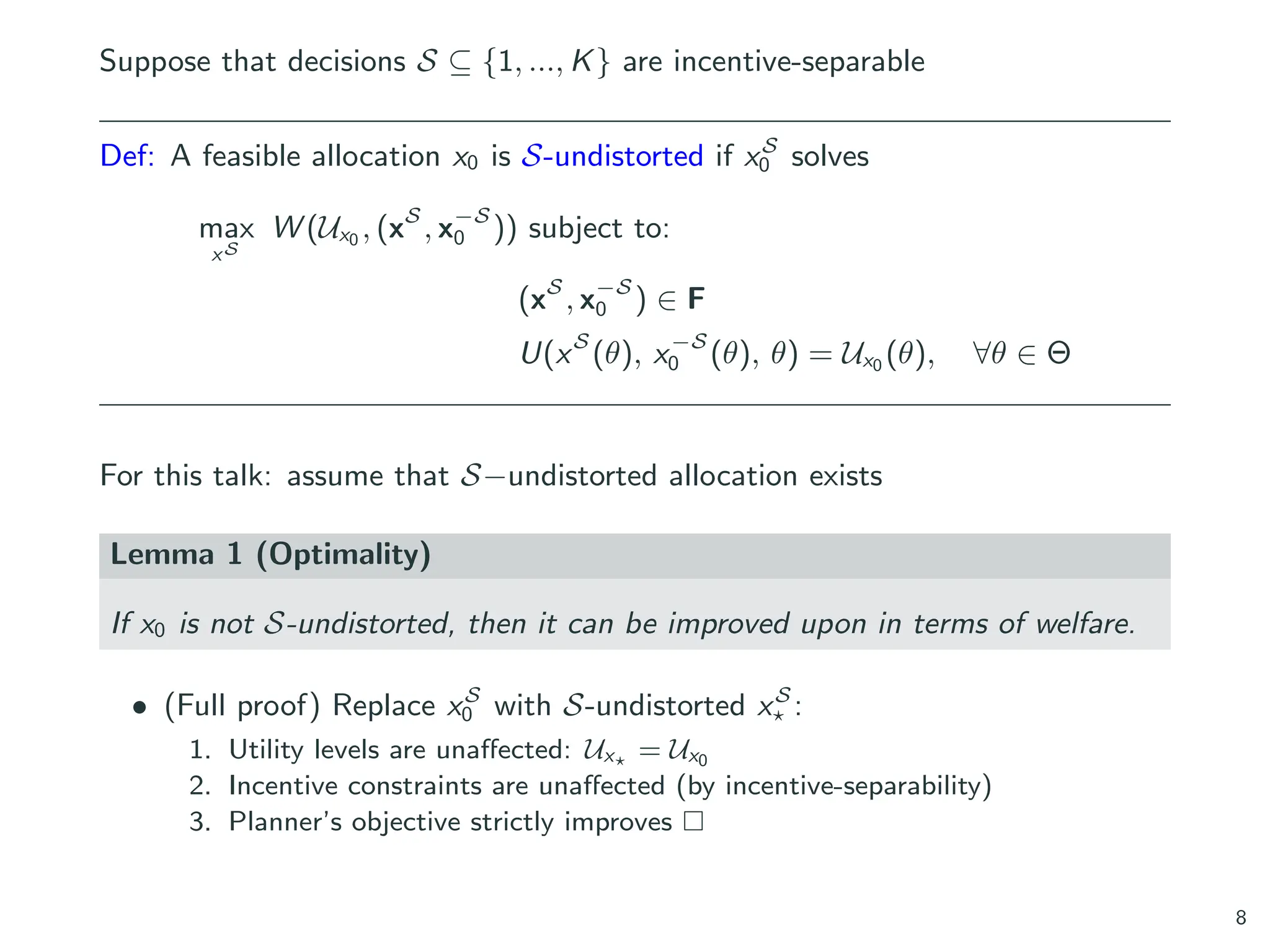 Suppose that decisions S ⊆ {1, ..., K} are incentive-separable
Def: A feasible allocation x0 is S-undistorted if xS
0 solves
max
xS
W (Ux0 , (xS
, x−S
0 )) subject to:
(xS
, x−S
0 ) ∈ F
U(xS
(θ), x−S
0 (θ), θ) = Ux0 (θ), ∀θ ∈ Θ
For this talk: assume that S−undistorted allocation exists
Lemma 1 (Optimality)
If x0 is not S-undistorted, then it can be improved upon in terms of welfare.
• (Full proof) Replace xS
0 with S-undistorted xS
⋆ :
1. Utility levels are unaffected: Ux⋆ = Ux0
2. Incentive constraints are unaffected (by incentive-separability)
3. Planner’s objective strictly improves □
8
 