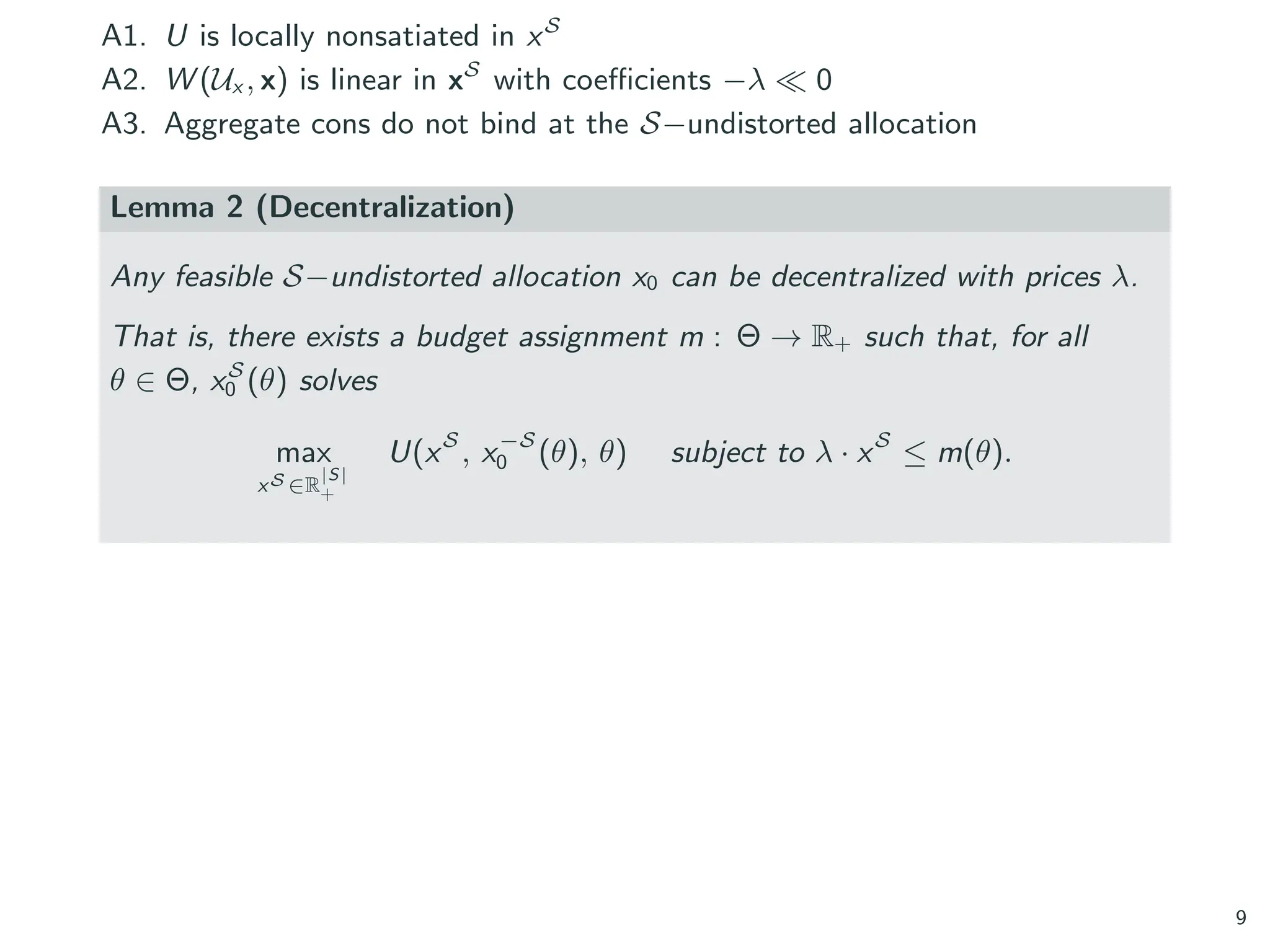 A1. U is locally nonsatiated in xS
A2. W (Ux , x) is linear in xS
with coefficients −λ ≪ 0
A3. Aggregate cons do not bind at the S−undistorted allocation
Lemma 2 (Decentralization)
Any feasible S−undistorted allocation x0 can be decentralized with prices λ.
That is, there exists a budget assignment m : Θ → R+ such that, for all
θ ∈ Θ, xS
0 (θ) solves
max
xS ∈R
|S|
+
U(xS
, x−S
0 (θ), θ) subject to λ · xS
≤ m(θ).
9
 