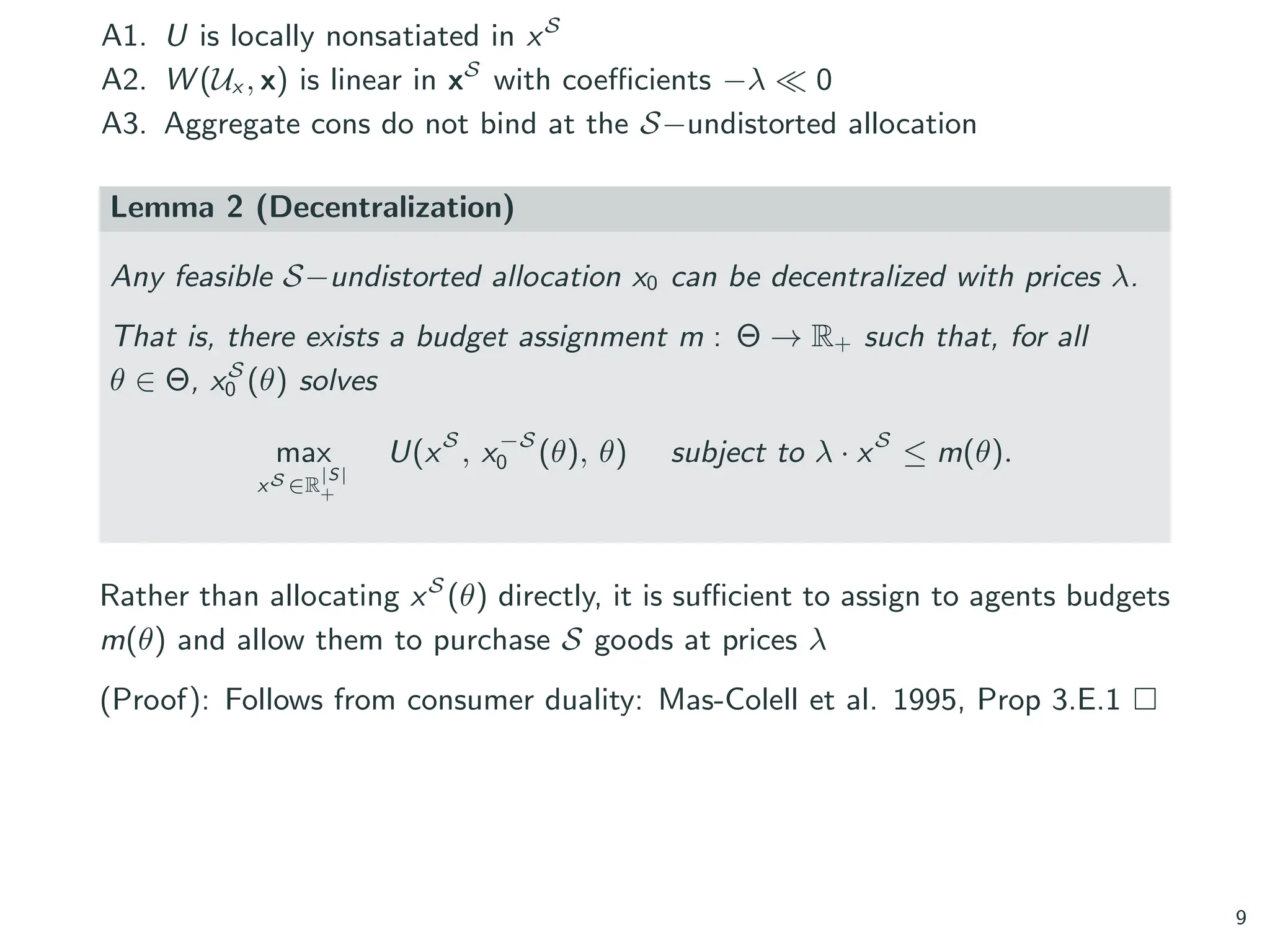 A1. U is locally nonsatiated in xS
A2. W (Ux , x) is linear in xS
with coefficients −λ ≪ 0
A3. Aggregate cons do not bind at the S−undistorted allocation
Lemma 2 (Decentralization)
Any feasible S−undistorted allocation x0 can be decentralized with prices λ.
That is, there exists a budget assignment m : Θ → R+ such that, for all
θ ∈ Θ, xS
0 (θ) solves
max
xS ∈R
|S|
+
U(xS
, x−S
0 (θ), θ) subject to λ · xS
≤ m(θ).
Rather than allocating xS
(θ) directly, it is sufficient to assign to agents budgets
m(θ) and allow them to purchase S goods at prices λ
(Proof): Follows from consumer duality: Mas-Colell et al. 1995, Prop 3.E.1 □
9
 
