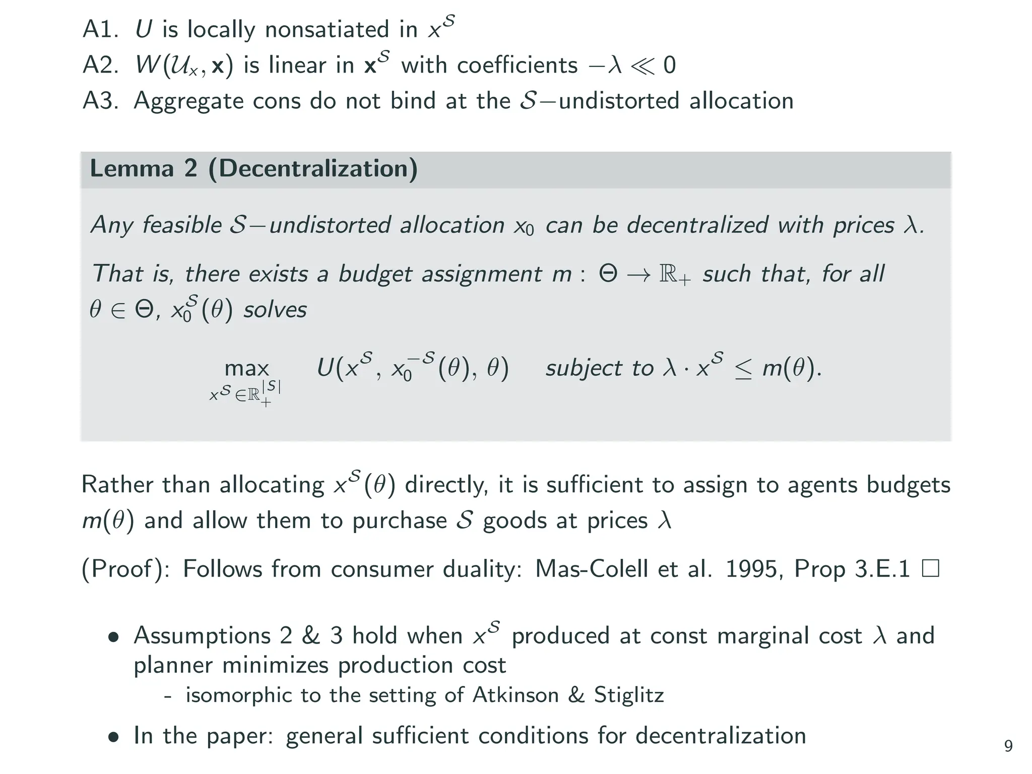 A1. U is locally nonsatiated in xS
A2. W (Ux , x) is linear in xS
with coefficients −λ ≪ 0
A3. Aggregate cons do not bind at the S−undistorted allocation
Lemma 2 (Decentralization)
Any feasible S−undistorted allocation x0 can be decentralized with prices λ.
That is, there exists a budget assignment m : Θ → R+ such that, for all
θ ∈ Θ, xS
0 (θ) solves
max
xS ∈R
|S|
+
U(xS
, x−S
0 (θ), θ) subject to λ · xS
≤ m(θ).
Rather than allocating xS
(θ) directly, it is sufficient to assign to agents budgets
m(θ) and allow them to purchase S goods at prices λ
(Proof): Follows from consumer duality: Mas-Colell et al. 1995, Prop 3.E.1 □
• Assumptions 2 & 3 hold when xS
produced at const marginal cost λ and
planner minimizes production cost
- isomorphic to the setting of Atkinson & Stiglitz
• In the paper: general sufficient conditions for decentralization 9
 