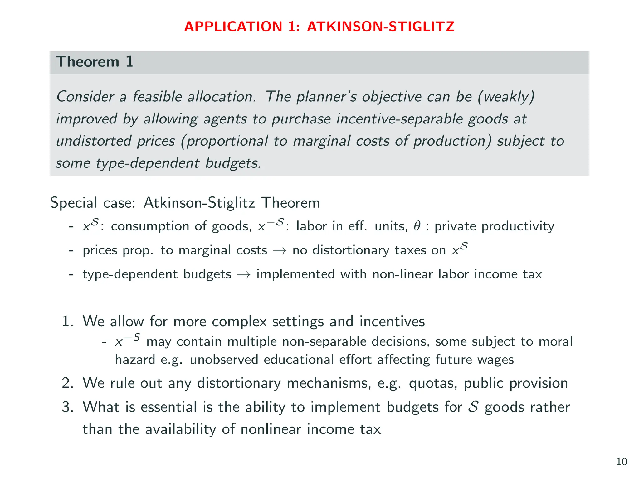 APPLICATION 1: ATKINSON-STIGLITZ
Theorem 1
Consider a feasible allocation. The planner’s objective can be (weakly)
improved by allowing agents to purchase incentive-separable goods at
undistorted prices (proportional to marginal costs of production) subject to
some type-dependent budgets.
Special case: Atkinson-Stiglitz Theorem
- xS : consumption of goods, x−S : labor in eff. units, θ : private productivity
- prices prop. to marginal costs → no distortionary taxes on xS
- type-dependent budgets → implemented with non-linear labor income tax
1. We allow for more complex settings and incentives
- x−S may contain multiple non-separable decisions, some subject to moral
hazard e.g. unobserved educational effort affecting future wages
2. We rule out any distortionary mechanisms, e.g. quotas, public provision
3. What is essential is the ability to implement budgets for S goods rather
than the availability of nonlinear income tax
10
 