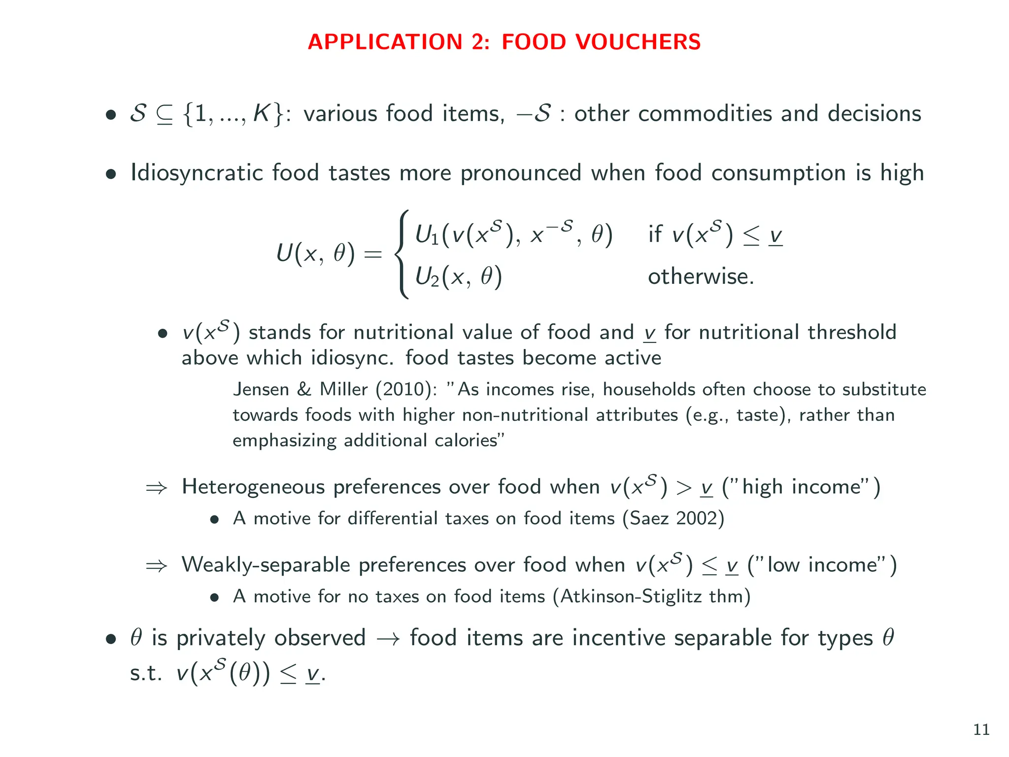 APPLICATION 2: FOOD VOUCHERS
• S ⊆ {1, ..., K}: various food items, −S : other commodities and decisions
• Idiosyncratic food tastes more pronounced when food consumption is high
U(x, θ) =



U1(v(xS
), x−S
, θ) if v(xS
) ≤ v
U2(x, θ) otherwise.
• v(xS ) stands for nutritional value of food and v for nutritional threshold
above which idiosync. food tastes become active
Jensen & Miller (2010): ”As incomes rise, households often choose to substitute
towards foods with higher non-nutritional attributes (e.g., taste), rather than
emphasizing additional calories”
⇒ Heterogeneous preferences over food when v(xS ) > v (”high income”)
• A motive for differential taxes on food items (Saez 2002)
⇒ Weakly-separable preferences over food when v(xS ) ≤ v (”low income”)
• A motive for no taxes on food items (Atkinson-Stiglitz thm)
• θ is privately observed → food items are incentive separable for types θ
s.t. v(xS
(θ)) ≤ v.
11
 