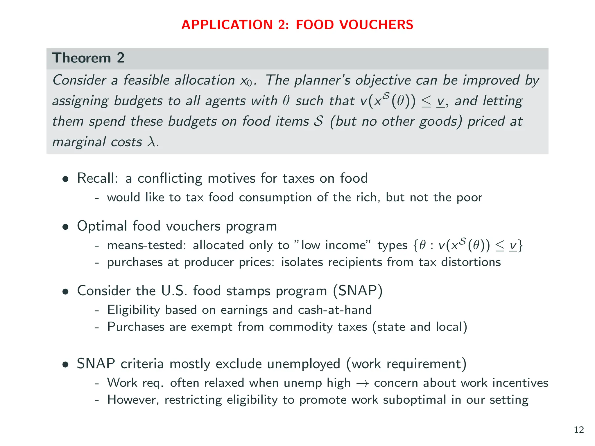 APPLICATION 2: FOOD VOUCHERS
Theorem 2
Consider a feasible allocation x0. The planner’s objective can be improved by
assigning budgets to all agents with θ such that v(xS
(θ)) ≤ v, and letting
them spend these budgets on food items S (but no other goods) priced at
marginal costs λ.
• Recall: a conflicting motives for taxes on food
- would like to tax food consumption of the rich, but not the poor
• Optimal food vouchers program
- means-tested: allocated only to ”low income” types {θ : v(xS (θ)) ≤ v}
- purchases at producer prices: isolates recipients from tax distortions
• Consider the U.S. food stamps program (SNAP)
- Eligibility based on earnings and cash-at-hand
- Purchases are exempt from commodity taxes (state and local)
• SNAP criteria mostly exclude unemployed (work requirement)
- Work req. often relaxed when unemp high → concern about work incentives
- However, restricting eligibility to promote work suboptimal in our setting
12
 