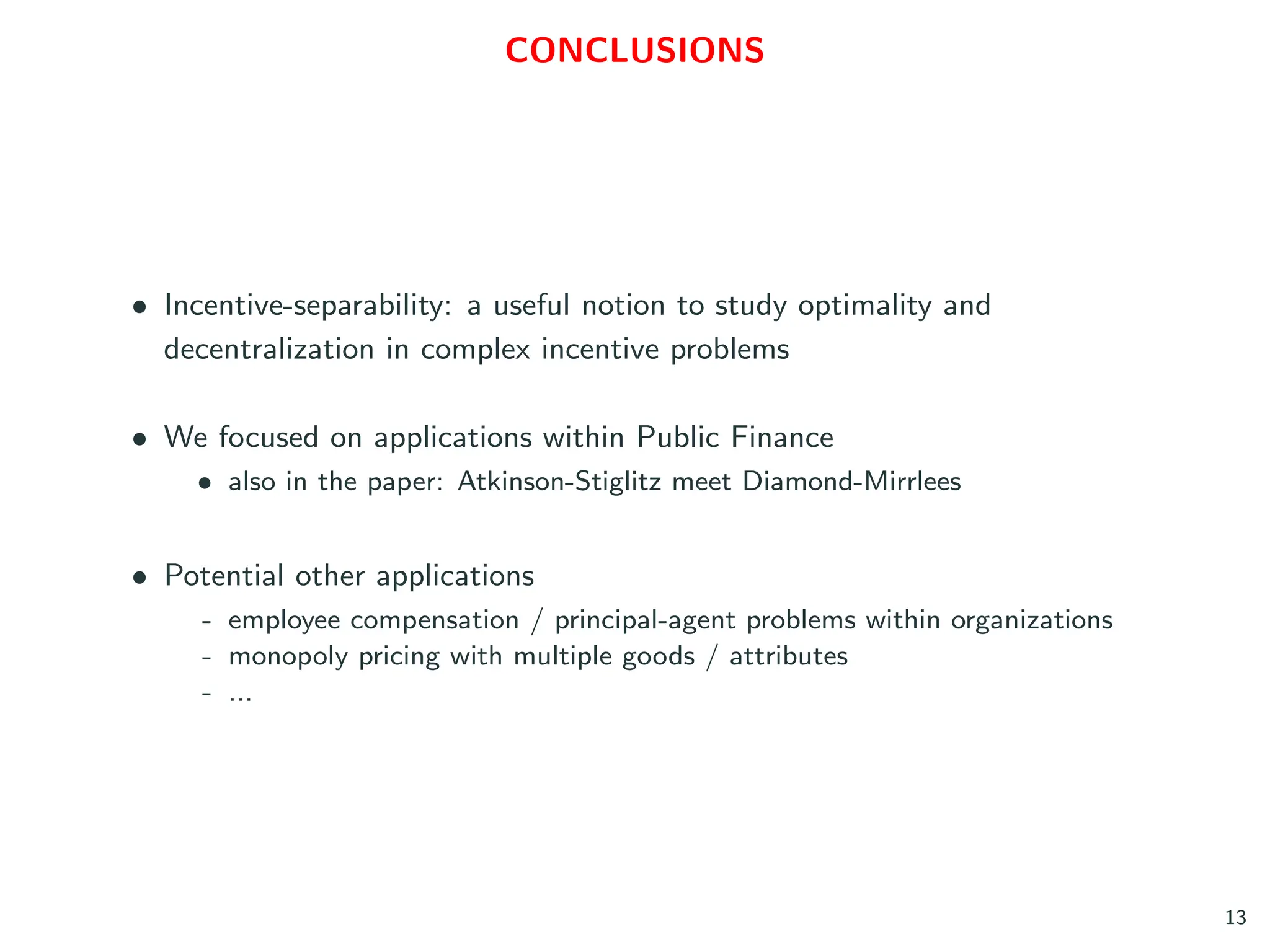CONCLUSIONS
• Incentive-separability: a useful notion to study optimality and
decentralization in complex incentive problems
• We focused on applications within Public Finance
• also in the paper: Atkinson-Stiglitz meet Diamond-Mirrlees
• Potential other applications
- employee compensation / principal-agent problems within organizations
- monopoly pricing with multiple goods / attributes
- ...
13
 